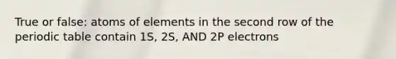 True or false: atoms of elements in the second row of the periodic table contain 1S, 2S, AND 2P electrons