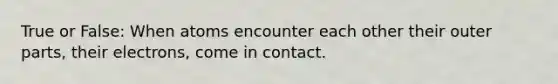 True or False: When atoms encounter each other their outer parts, their electrons, come in contact.