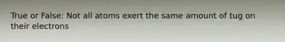 True or False: Not all atoms exert the same amount of tug on their electrons