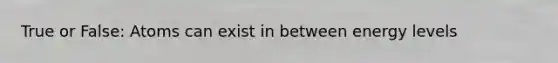True or False: Atoms can exist in between energy levels