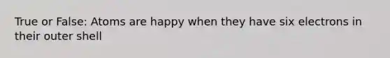 True or False: Atoms are happy when they have six electrons in their outer shell