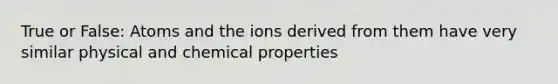 True or False: Atoms and the ions derived from them have very similar physical and chemical properties