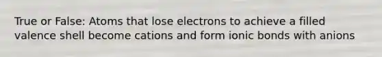 True or False: Atoms that lose electrons to achieve a filled valence shell become cations and form ionic bonds with anions