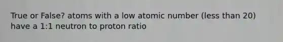 True or False? atoms with a low atomic number (<a href='https://www.questionai.com/knowledge/k7BtlYpAMX-less-than' class='anchor-knowledge'>less than</a> 20) have a 1:1 neutron to proton ratio