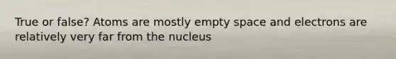 True or false? Atoms are mostly empty space and electrons are relatively very far from the nucleus