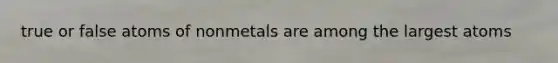 true or false atoms of nonmetals are among the largest atoms