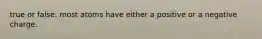 true or false: most atoms have either a positive or a negative charge.