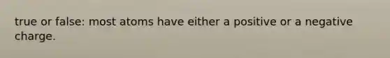 true or false: most atoms have either a positive or a negative charge.