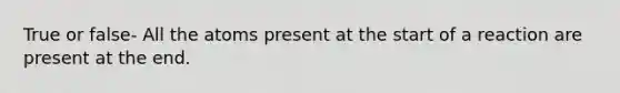 True or false- All the atoms present at the start of a reaction are present at the end.