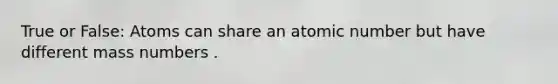 True or False: Atoms can share an atomic number but have different mass numbers .