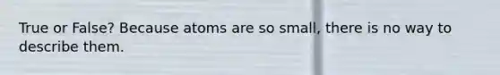 True or False? Because atoms are so small, there is no way to describe them.