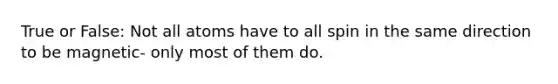 True or False: Not all atoms have to all spin in the same direction to be magnetic- only most of them do.