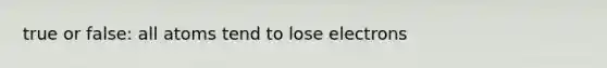 true or false: all atoms tend to lose electrons