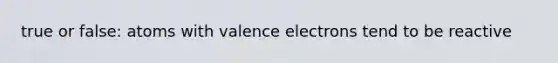 true or false: atoms with valence electrons tend to be reactive