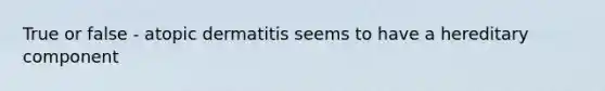 True or false - atopic dermatitis seems to have a hereditary component