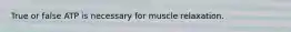 True or false ATP is necessary for muscle relaxation.