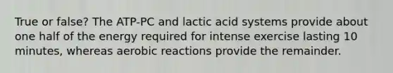 True or false? The ATP-PC and lactic acid systems provide about one half of the energy required for intense exercise lasting 10 minutes, whereas aerobic reactions provide the remainder.