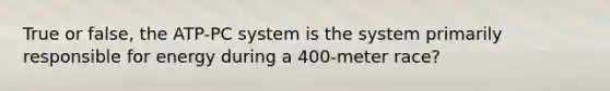 True or false, the ATP-PC system is the system primarily responsible for energy during a 400-meter race?