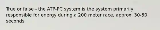 True or false - the ATP-PC system is the system primarily responsible for energy during a 200 meter race, approx. 30-50 seconds