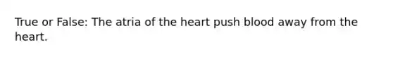 True or False: The atria of the heart push blood away from the heart.