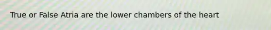 True or False Atria are the lower chambers of the heart