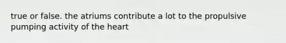 true or false. the atriums contribute a lot to the propulsive pumping activity of the heart