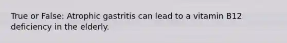 True or False: Atrophic gastritis can lead to a vitamin B12 deficiency in the elderly.