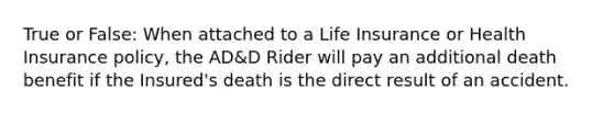 True or False: When attached to a Life Insurance or Health Insurance policy, the AD&D Rider will pay an additional death benefit if the Insured's death is the direct result of an accident.