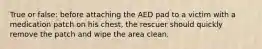 True or false: before attaching the AED pad to a victim with a medication patch on his chest, the rescuer should quickly remove the patch and wipe the area clean.