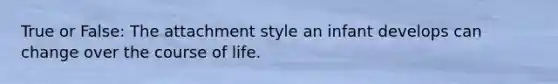 True or False: The attachment style an infant develops can change over the course of life.