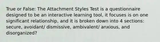 True or False: The Attachment Styles Test is a questionnaire designed to be an interactive learning tool, it focuses is on one significant relationship, and it is broken down into 4 sections: secure, avoidant/ dismissive, ambivalent/ anxious, and disorganized?