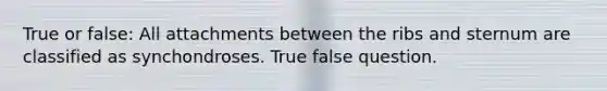 True or false: All attachments between the ribs and sternum are classified as synchondroses. True false question.