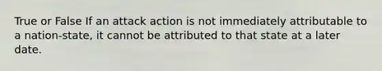 True or False If an attack action is not immediately attributable to a nation-state, it cannot be attributed to that state at a later date.