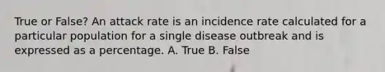 True or False? An attack rate is an incidence rate calculated for a particular population for a single disease outbreak and is expressed as a percentage. A. True B. False