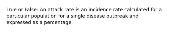 True or False: An attack rate is an incidence rate calculated for a particular population for a single disease outbreak and expressed as a percentage