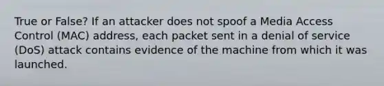 True or False? If an attacker does not spoof a Media Access Control (MAC) address, each packet sent in a denial of service (DoS) attack contains evidence of the machine from which it was launched.