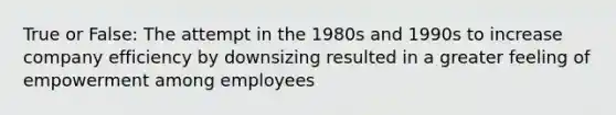 True or False: The attempt in the 1980s and 1990s to increase company efficiency by downsizing resulted in a greater feeling of empowerment among employees