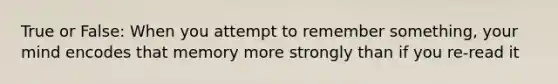 True or False: When you attempt to remember something, your mind encodes that memory more strongly than if you re-read it
