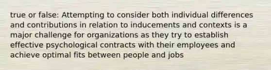 true or false: Attempting to consider both individual differences and contributions in relation to inducements and contexts is a major challenge for organizations as they try to establish effective psychological contracts with their employees and achieve optimal fits between people and jobs