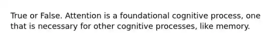 True or False. Attention is a foundational cognitive process, one that is necessary for other cognitive processes, like memory.