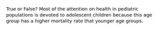 True or False? Most of the attention on health in pediatric populations is devoted to adolescent children because this age group has a higher mortality rate that younger age groups.