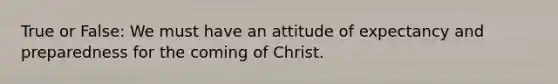 True or False: We must have an attitude of expectancy and preparedness for the coming of Christ.