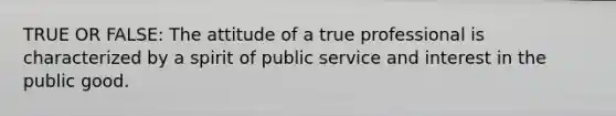 TRUE OR FALSE: The attitude of a true professional is characterized by a spirit of public service and interest in the public good.