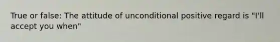 True or false: The attitude of unconditional positive regard is "I'll accept you when"