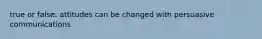 true or false: attitudes can be changed with persuasive communications
