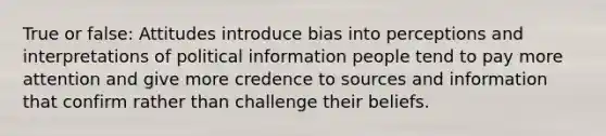 True or false: Attitudes introduce bias into perceptions and interpretations of political information people tend to pay more attention and give more credence to sources and information that confirm rather than challenge their beliefs.