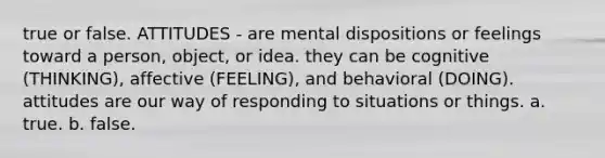 true or false. ATTITUDES - are mental dispositions or feelings toward a person, object, or idea. they can be cognitive (THINKING), affective (FEELING), and behavioral (DOING). attitudes are our way of responding to situations or things. a. true. b. false.