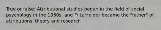 True or false: Attributional studies began in the field of social psychology in the 1950s, and Fritz Heider became the "father" of attributions' theory and research