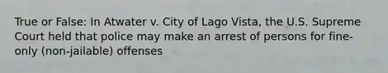 True or False: In Atwater v. City of Lago Vista, the U.S. Supreme Court held that police may make an arrest of persons for fine-only (non-jailable) offenses