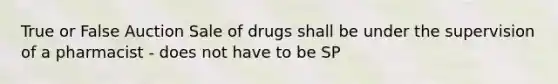 True or False Auction Sale of drugs shall be under the supervision of a pharmacist - does not have to be SP